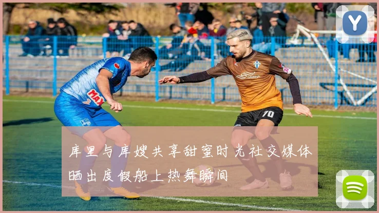 库里与库嫂共享甜蜜时光社交媒体晒出度假船上热舞瞬间