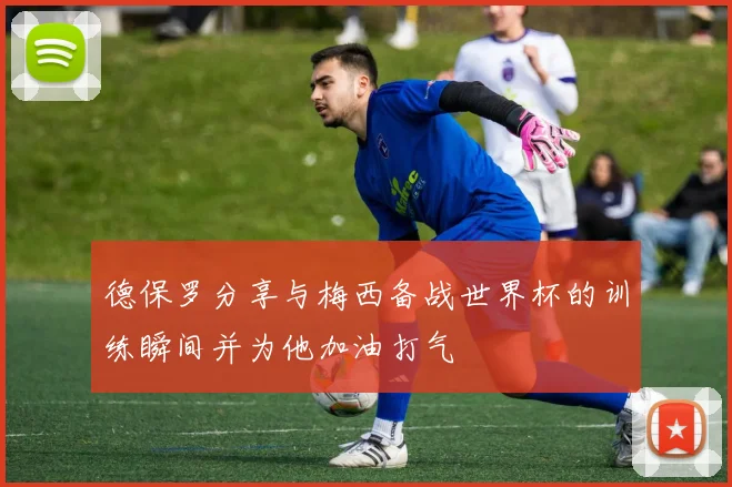 德保罗分享与梅西备战世界杯的训练瞬间并为他加油打气