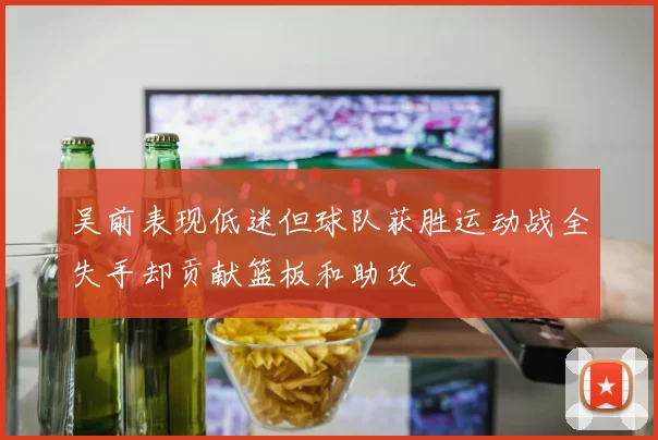 吴前表现低迷但球队获胜运动战全失手却贡献篮板和助攻