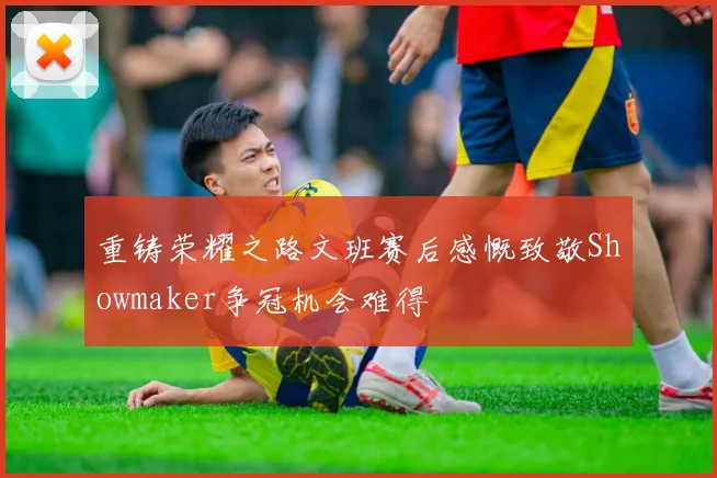 重铸荣耀之路文班赛后感慨致敬Showmaker争冠机会难得
