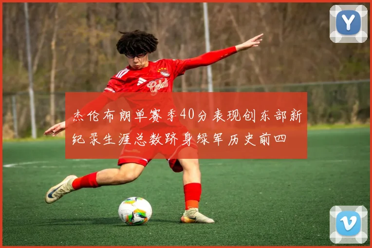 杰伦布朗单赛季40分表现创东部新纪录生涯总数跻身绿军历史前四