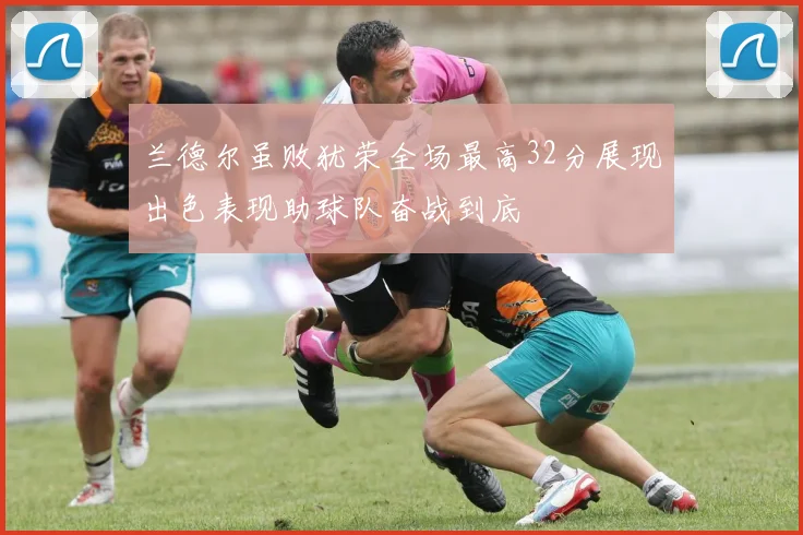 兰德尔虽败犹荣全场最高32分展现出色表现助球队奋战到底