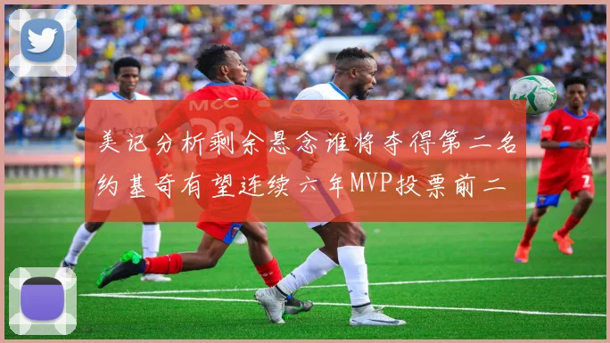 美记分析剩余悬念谁将夺得第二名约基奇有望连续六年MVP投票前二