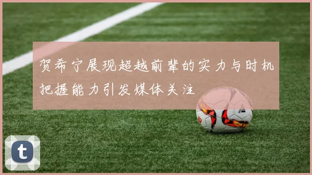 贺希宁展现超越前辈的实力与时机把握能力引发媒体关注