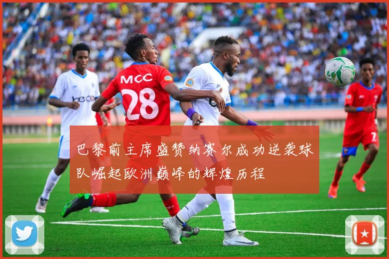 巴黎前主席盛赞纳赛尔成功逆袭球队崛起欧洲巅峰的辉煌历程