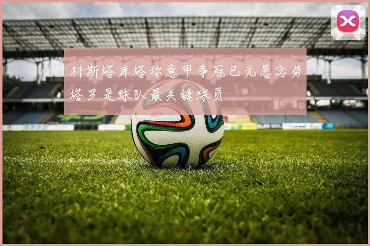 科斯塔库塔称意甲争冠已无悬念劳塔罗是球队最关键球员