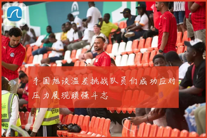 李国旭谈温差挑战队员们成功应对压力展现顽强斗志