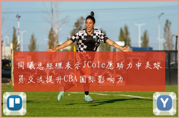 同曦总经理表示JCole愿助力中美球员交流提升CBA国际影响力