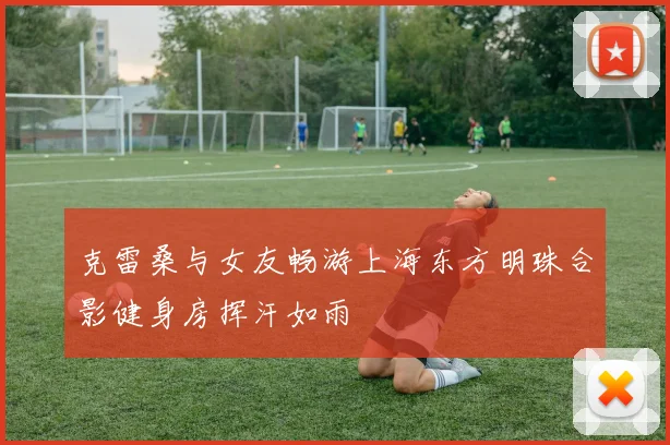 克雷桑与女友畅游上海东方明珠合影健身房挥汗如雨