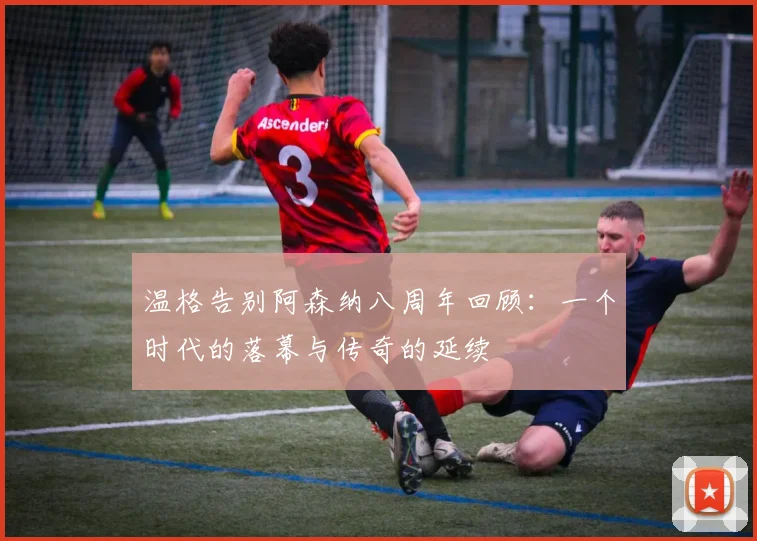 温格告别阿森纳八周年回顾：一个时代的落幕与传奇的延续
