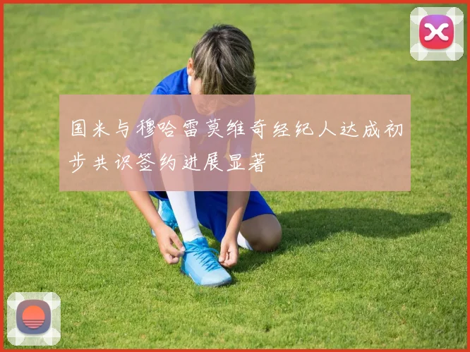 国米与穆哈雷莫维奇经纪人达成初步共识签约进展显著