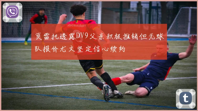 莫雷托透露DV9父亲积极推销但无球队报价尤文坚定信心续约