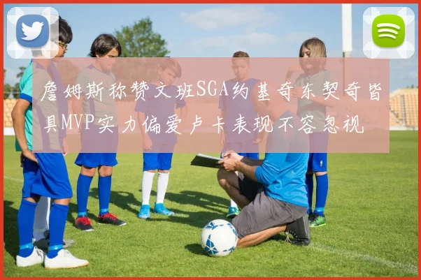 詹姆斯称赞文班SGA约基奇东契奇皆具MVP实力偏爱卢卡表现不容忽视