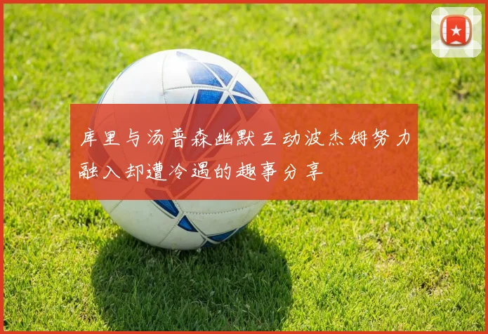 库里与汤普森幽默互动波杰姆努力融入却遭冷遇的趣事分享