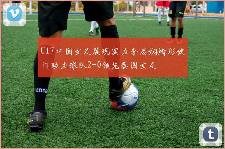 U17中国女足展现实力李启娴精彩破门助力球队2-0领先泰国女足