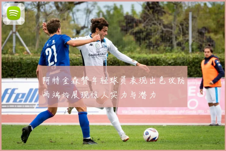 阿特金森赞年轻球员表现出色攻防两端均展现惊人实力与潜力